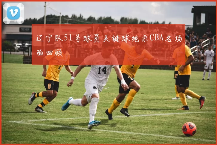 辽宁队51号球员关键球绝杀CBA名场面回顾