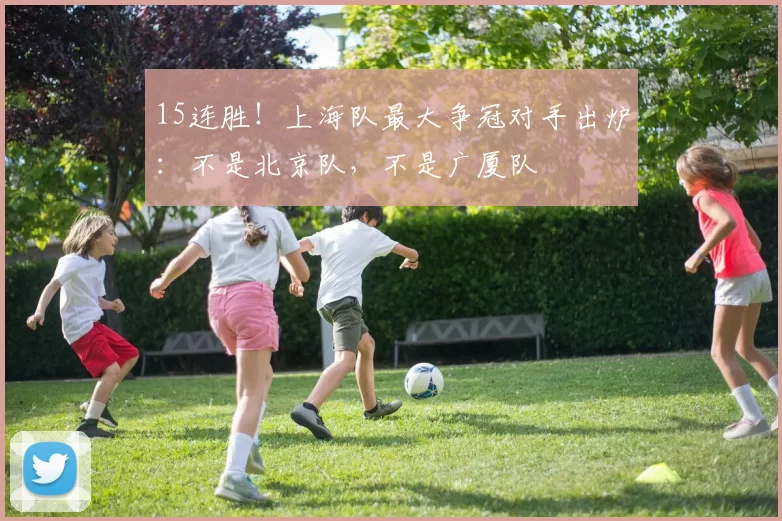 15连胜！上海队最大争冠对手出炉：不是北京队，不是广厦队